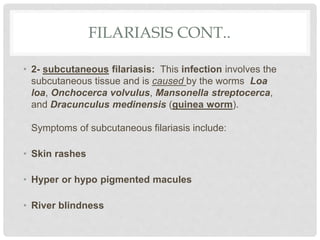 FILARIASIS CONT..
• 2- subcutaneous filariasis: This infection involves the
subcutaneous tissue and is caused by the worms Loa
loa, Onchocerca volvulus, Mansonella streptocerca,
and Dracunculus medinensis (guinea worm).
Symptoms of subcutaneous filariasis include:
• Skin rashes
• Hyper or hypo pigmented macules
• River blindness
 