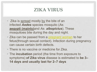 ZIKA VIRUS
• Zika is spread mostly by the bite of an
infected Aedes species mosquito (Ae.
aegypti (mainly)and Ae. albopictus). These
mosquitoes bite during the day and night.
• Zika can be passed from a pregnant woman to her
fetus(through sexual contact). Infection during pregnancy
can cause certain birth defects.
• There is no vaccine or medicine for Zika.
• The incubation period (the time from exposure to
symptoms) of Zika virus disease is estimated to be 3–
14 days and usually last for 2–7 days
 