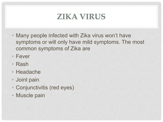 ZIKA VIRUS
• Many people infected with Zika virus won’t have
symptoms or will only have mild symptoms. The most
common symptoms of Zika are
• Fever
• Rash
• Headache
• Joint pain
• Conjunctivitis (red eyes)
• Muscle pain
 