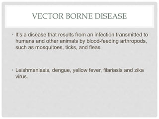 VECTOR BORNE DISEASE
• It’s a disease that results from an infection transmitted to
humans and other animals by blood-feeding arthropods,
such as mosquitoes, ticks, and fleas
• Leishmaniasis, dengue, yellow fever, filariasis and zika
virus.
 