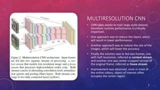 MULTIRESOLUTION CNN
• CNN takes weeks to train large-scale dataset,
therefore runtime performance is critically
important.
• One approach was to reduce the layers, which
will result in lower performance.
• Another approach was to reduce the size of the
images, which will lower the accuracy.
• Finally the solution was to fed two frames, one
with half resolution, referred as context stream
and another one was center-cropped version of
the original frame, referred as fovea stream.
• Improvement was observed, since in most of
the online videos, object of interest often
occupies the center region.
7
 