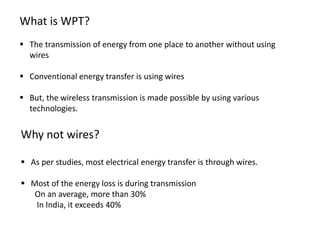 What is WPT?
 The transmission of energy from one place to another without using
wires
 Conventional energy transfer is using wires
 But, the wireless transmission is made possible by using various
technologies.
Why not wires?
 As per studies, most electrical energy transfer is through wires.
 Most of the energy loss is during transmission
On an average, more than 30%
In India, it exceeds 40%
 