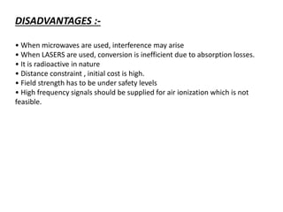 DISADVANTAGES :-
• When microwaves are used, interference may arise
• When LASERS are used, conversion is inefficient due to absorption losses.
• It is radioactive in nature
• Distance constraint , initial cost is high.
• Field strength has to be under safety levels
• High frequency signals should be supplied for air ionization which is not
feasible.
 