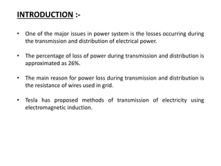INTRODUCTION :-
• One of the major issues in power system is the losses occurring during
the transmission and distribution of electrical power.
• The percentage of loss of power during transmission and distribution is
approximated as 26%.
• The main reason for power loss during transmission and distribution is
the resistance of wires used in grid.
• Tesla has proposed methods of transmission of electricity using
electromagnetic induction.
 