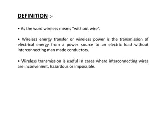 • As the word wireless means “without wire”.
• Wireless energy transfer or wireless power is the transmission of
electrical energy from a power source to an electric load without
interconnecting man made conductors.
• Wireless transmission is useful in cases where interconnecting wires
are inconvenient, hazardous or impossible.
DEFINITION :-
 
