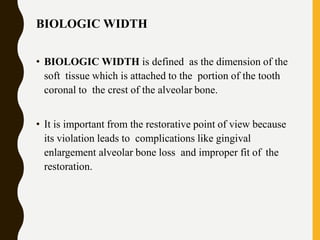 BIOLOGIC WIDTH
• BIOLOGIC WIDTH is defined as the dimension of the
soft tissue which is attached to the portion of the tooth
coronal to the crest of the alveolar bone.
• It is important from the restorative point of view because
its violation leads to complications like gingival
enlargement alveolar bone loss and improper fit of the
restoration.
 