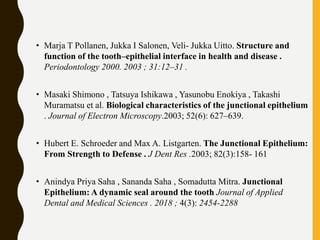 • Marja T Pollanen, Jukka I Salonen, Veli- Jukka Uitto. Structure and
function of the tooth–epithelial interface in health and disease .
Periodontology 2000. 2003 ; 31:12–31 .
• Masaki Shimono , Tatsuya Ishikawa , Yasunobu Enokiya , Takashi
Muramatsu et al. Biological characteristics of the junctional epithelium
. Journal of Electron Microscopy.2003; 52(6): 627–639.
• Hubert E. Schroeder and Max A. Listgarten. The Junctional Epithelium:
From Strength to Defense . J Dent Res .2003; 82(3):158- 161
• Anindya Priya Saha , Sananda Saha , Somadutta Mitra. Junctional
Epithelium: A dynamic seal around the tooth Journal of Applied
Dental and Medical Sciences . 2018 ; 4(3): 2454-2288
 