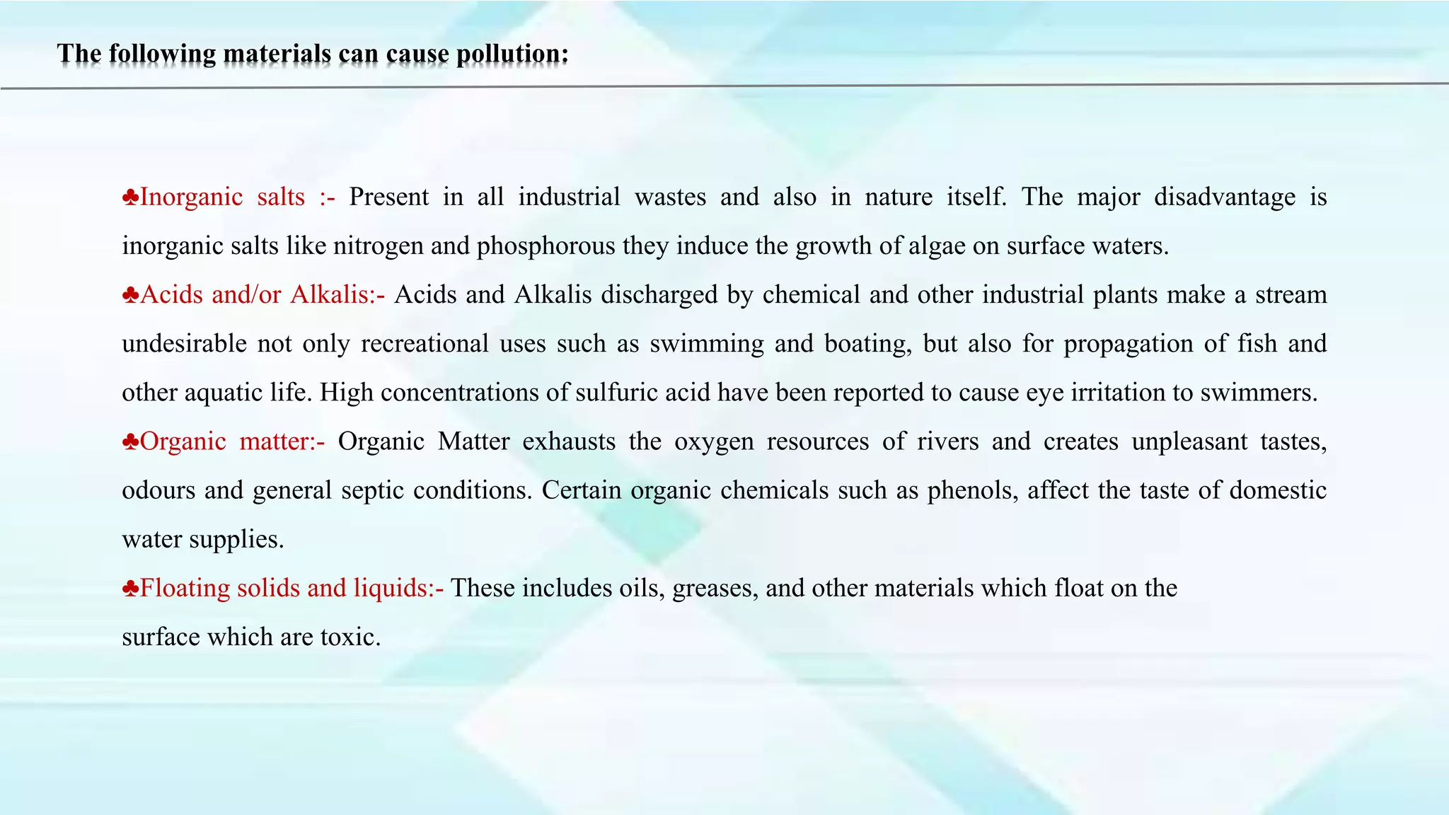 ♣Inorganic salts :- Present in all industrial wastes and also in nature itself. The major disadvantage is
inorganic salts like nitrogen and phosphorous they induce the growth of algae on surface waters.
♣Acids and/or Alkalis:- Acids and Alkalis discharged by chemical and other industrial plants make a stream
undesirable not only recreational uses such as swimming and boating, but also for propagation of fish and
other aquatic life. High concentrations of sulfuric acid have been reported to cause eye irritation to swimmers.
♣Organic matter:- Organic Matter exhausts the oxygen resources of rivers and creates unpleasant tastes,
odours and general septic conditions. Certain organic chemicals such as phenols, affect the taste of domestic
water supplies.
♣Floating solids and liquids:- These includes oils, greases, and other materials which float on the
surface which are toxic.
The following materials can cause pollution:
 