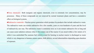 ♣Toxic chemicals:- Both inorganic and organic chemicals, even in extremely low concentrations, may be
poisonous . Many of these compounds are not removed by normal treatment plants and have a cumulative
effect on biological systems.
♣Radioactive materials:- Nuclear power generation which produce by-products that include radioactive waste.
The radioactive waste can remain radioactive for a few months, years or even hundreds of years and the level
of radioactivity can vary. The radioactive waste is extremely toxic as it can remain radioactive for so long and
can cause acute radiation sickness when it first comes out of the reactor if you stood within a few meters of it
while it was unshielded.The uranium fuel which is used for burning in nuclear reactor is discharged as waste
which is very dangerous to humans causes cancer, birth defects, several abnormalities depending upon duration
of exposure.
 