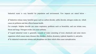 Industrial waste is very harmful for population and environment. Few impacts are stated below –
✔ Industries release many harmful gases such as carbon dioxide, sulfur dioxide, nitrogen oxides etc. which
cause air pollution and also effects human health.
For example: Sulphur dioxide can cause respiratory problems such as bronchitis, and can irritate nose,
throat and lungs. Nitrogen oxides can cause asthama.
✔ Liquid industrial waste is generally consists of water consisting of toxic chemicals and some micro-
organisms which causes many diseases like diarrhea, cholera, dysentery, typhoid, hepatitis A, and polio.
✔ In industrial wastewater nitrates and phosphates are there which often cause eutrophication.
 