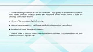 ✔ Industries use large quantities of water and also release a huge quantity of wastewater which contain
many harmful chemicals and heavy metals. This wastewater pollutes natural sources of water and
ultimately health and environment.
✔ It is one of the main causes of global warming.
✔ Industrial wastewater destroys useful bacteria and other microorganisms present in soil.
✔ Some industries cause sound pollution as well.
✔ chemical agents like metals, aromatic and halogenated hydrocarbons, chlorinated aromatic and nitro
compounds can cause hepatotoxicity.
 