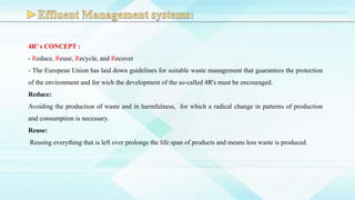 4R’ s CONCEPT :
- Reduce, Reuse, Recycle, and Recover
- The European Union has laid down guidelines for suitable waste management that guarantees the protection
of the environment and for wich the development of the so-called 4R's must be encouraged.
Reduce:
Avoiding the production of waste and in harmfulness, for which a radical change in patterns of production
and consumption is necessary.
Reuse:
Reusing everything that is left over prolongs the life span of products and means less waste is produced.
 