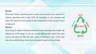 Recycle:
Recycling Certains materials present in waste can be reused as raw materials for
industry, agriculture and in other fields. By recycling, we save resources and
reduce the amount of waste produced, thus cutting down on the amount we have
to dispose of.
Recover:
Recovering, by means of thermal treatment of waste, the energy they contain. By
making use of this energy we can save energy that normally comes from other
sources and reduce by 90% the total volume of municipal waste. At the same
time, this avoids the huge visual and environmental impact of refuse dumps.
 