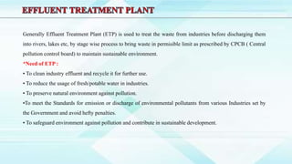 Generally Effluent Treatment Plant (ETP) is used to treat the waste from industries before discharging them
into rivers, lakes etc, by stage wise process to bring waste in permisible limit as prescribed by CPCB ( Central
pollution control board) to maintain sustainable environment.
*Need of ETP :
• To clean industry effluent and recycle it for further use.
• To reduce the usage of fresh/potable water in industries.
• To preserve natural environment against pollution.
•To meet the Standards for emission or discharge of environmental pollutants from various Industries set by
the Government and avoid hefty penalties.
• To safeguard environment against pollution and contribute in sustainable development.
 