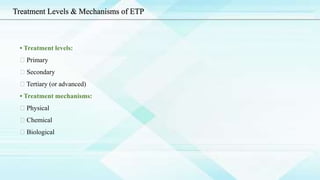 • Treatment levels:
Primary
Secondary
Tertiary (or advanced)
• Treatment mechanisms:
Physical
Chemical
Biological
Treatment Levels & Mechanisms of ETP
 