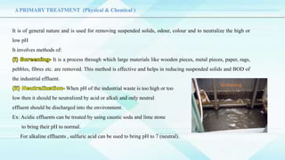 It is of general nature and is used for removing suspended solids, odour, colour and to neutralize the high or
low pH
It involves methods of:
It is a process through which large materials like wooden pieces, metal pieces, paper, rags,
pebbles, fibres etc. are removed. This method is effective and helps in reducing suspended solids and BOD of
the industrial effluent.
When pH of the industrial waste is too high or too
low then it should be neutralized by acid or alkali and only neutral
effluent should be discharged into the environment.
Ex: Acidic effluents can be treated by using caustic soda and lime stone
to bring their pH to normal.
For alkaline effluents , sulfuric acid can be used to bring pH to 7 (neutral).
Δ PRIMARY TREATMENT (Physical & Chemical )
Screening
 