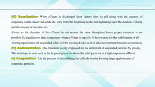 When effluent is discharged from factory then its pH along with the quantity of
suspended solids, dissolved solids etc. vary from the beginning to the last depending upon the dilution, velocity
and the amount of reactants etc.
-Hence as the character of the effluent do not remain the same throughout hence proper treatment is not
possible. So equalization tank is necessary where effluent is kept for 10 hrs or more for the stabilization of pH .
-During equalization all suspended solids will be moving & new acid of alkaline treatment becomes economical.
This treatment is only employed for the settlement of suspended particles by gravity.
This technique is only used in the beginning to settle down the solid particles in a high suspension effluent.
It is the process of destabilizing the colloids thereby forming large agglomerates of
suspended particles.
 