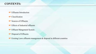 CONTENTS:
Effluents Introduction
Classification
Sources of Effluents
Effects of Industrial effluents
Effluent Mangement System
Disposal of Effluents
Existing Laws effluents management & disposal in different countries
 