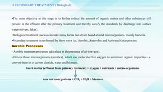 ΔSECONDARY TREATMENT ( Biological)
•The main objective at this stage is to further reduce the amount of organic matter and other substances still
present in the effluent after the primary treatment and thereby satisfy the standards for discharge into surface
waters (rivers, lakes).
•Biological treatment process can take many forms but all are based around microorganisms, mainly bacteria.
•Secondary treatment is performed by three ways i.e., Aerobic, Anaerobic and Activated slude process.
- Aerobic treatment processes take place in the presence of air (oxygen).
-Utilizes those microorganisms (aerobes), which use molecular/free oxygen to assimilate organic impurities i.e.
convert them in to carbon dioxide, water and biomass.
Inert matter (effluent from primary tratment) + oxygen + nutrients + micro-organisms
new micro-organisms + CO2 + H2O + biomass
 