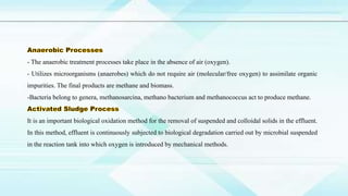 - The anaerobic treatment processes take place in the absence of air (oxygen).
- Utilizes microorganisms (anaerobes) which do not require air (molecular/free oxygen) to assimilate organic
impurities. The final products are methane and biomass.
-Bacteria belong to genera, methanosarcina, methano bacterium and methanococcus act to produce methane.
It is an important biological oxidation method for the removal of suspended and colloidal solids in the effluent.
In this method, effluent is continuously subjected to biological degradation carried out by microbial suspended
in the reaction tank into which oxygen is introduced by mechanical methods.
 