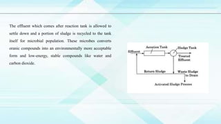 The effluent which comes after reaction tank is allowed to
settle down and a portion of sludge is recycled to the tank
itself for microbial population. These microbes converts
oranic compounds into an environmentally more acceptable
form and low-energy, stable compounds like water and
carbon dioxide.
 
