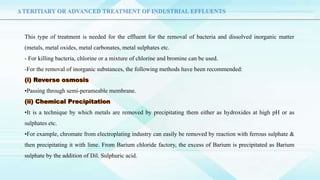 Δ TERITIARY OR ADVANCED TREATMENT OF INDUSTRIAL EFFLUENTS
This type of treatment is needed for the effluent for the removal of bacteria and dissolved inorganic matter
(metals, metal oxides, metal carbonates, metal sulphates etc.
- For killing bacteria, chlorine or a mixture of chlorine and bromine can be used.
-For the removal of inorganic substances, the following methods have been recommended:
•Passing through semi-perameable membrane.
•It is a technique by which metals are removed by precipitating them either as hydroxides at high pH or as
sulphates etc.
•For example, chromate from electroplating industry can easily be removed by reaction with ferrous sulphate &
then precipitating it with lime. From Barium chloride factory, the excess of Barium is precipitated as Barium
sulphate by the addition of Dil. Sulphuric acid.
 