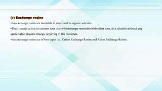 •Ion exchange resins are insoluble in water and in organic solvents.
•They contain active or counter ions that will exchange reversibly with other ions, in a solution without any
appreciable physical change occurring in the materials.
•Ion exchange resins are of two types i.e., Cation Exchange Resins and Anion Exchange Resins.
 