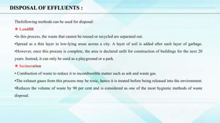 DISPOSAL OF EFFLUENTS :
Thefollowing methods can be used for disposal:
•In this process, the waste that cannot be reused or recycled are separated out.
•Spread as a thin layer in low-lying areas across a city. A layer of soil is added after each layer of garbage.
•However, once this process is complete, the area is declared unfit for construction of buildings for the next 20
years. Instead, it can only be used as a playground or a park.
• Combustion of waste to reduce it to incombustible matter such as ash and waste gas.
•The exhaust gases from this process may be toxic, hence it is treated before being released into the environment.
•Reduces the volume of waste by 90 per cent and is considered as one of the most hygienic methods of waste
disposal.
 