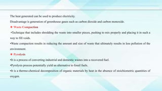 The heat generated can be used to produce electricity.
Disadvantage is generation of greenhouse gases such as carbon dioxide and carbon monoxide.
•Technique that includes shredding the waste into smaller pieces, pushing to mix properly and placing it in such a
way to fill voids.
•Waste compaction results in reducing the amount and size of waste that ultimately results in less pollution of the
environment.
•It is a process of converting industrial and domestic wastes into a recovered fuel.
•Pyrolysis process potentially yield an alternative to fossil fuels.
•It is a thermo-chemical decomposition of organic materials by heat in the absence of stoichiometric quantities of
oxygen.
 
