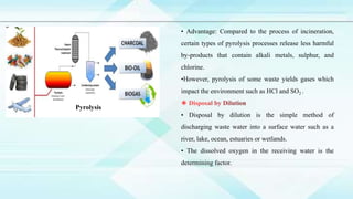 • Advantage: Compared to the process of incineration,
certain types of pyrolysis processes release less harmful
by-products that contain alkali metals, sulphur, and
chlorine.
•However, pyrolysis of some waste yields gases which
impact the environment such as HCl and SO2 .
• Disposal by dilution is the simple method of
discharging waste water into a surface water such as a
river, lake, ocean, estuaries or wetlands.
• The dissolved oxygen in the receiving water is the
determining factor.
Pyrolysis
 