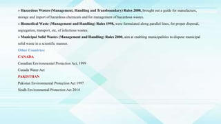 » Hazardous Wastes (Management, Handling and Transboundary) Rules 2008, brought out a guide for manufacture,
storage and import of hazardous chemicals and for management of hazardous wastes.
» Biomedical Waste (Management and Handling) Rules 1998, were formulated along parallel lines, for proper disposal,
segregation, transport, etc, of infectious wastes.
» Municipal Solid Wastes (Management and Handling) Rules 2000, aim at enabling municipalities to dispose municipal
solid waste in a scientific manner.
Other Countries:
CANADA
Canadian Environmental Protection Act, 1999
Canada Water Act
PAKISTHAN
Pakistan Environmental Protection Act 1997
Sindh Environmental Protection Act 2014
 