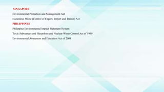 SINGAPORE
Environmental Protection and Management Act
Hazardous Waste (Control of Export, Import and Transit) Act
PHILIPPINES
Philippine Environmental Impact Statement System
Toxic Substances and Hazardous and Nuclear Waste Control Act of 1990
Environmental Awareness and Education Act of 2008
 