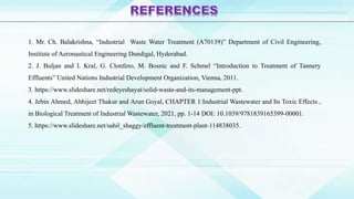 1. Mr. Ch. Balakrishna, “Industrial Waste Water Treatment (A70139)” Department of Civil Engineering,
Institute of Aeronautical Engineering Dundigal, Hyderabad.
2. J. Buljan and I. Kral, G. Clonfero, M. Bosnic and F. Schmel “Introduction to Treatment of Tannery
Effluents” United Nations Industrial Development Organization, Vienna, 2011.
3. https://www.slideshare.net/redeyeshayat/solid-waste-and-its-management-ppt.
4. Jebin Ahmed, Abhijeet Thakur and Arun Goyal, CHAPTER 1:Industrial Wastewater and Its Toxic Effects ,
in Biological Treatment of Industrial Wastewater, 2021, pp. 1-14 DOI: 10.1039/9781839165399-00001.
5. https://www.slideshare.net/sahil_shaggy/effluent-treatment-plant-114838035.
 