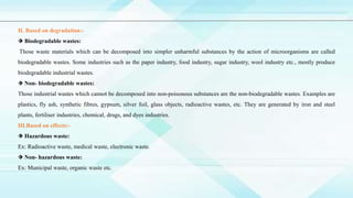 Ⅱ. Based on degradation:-
⬗ Biodegradable wastes:
Those waste materials which can be decomposed into simpler unharmful substances by the action of microorganisms are called
biodegradable wastes. Some industries such as the paper industry, food industry, sugar industry, wool industry etc., mostly produce
biodegradable industrial wastes.
⬗ Non- biodegradable wastes:
Those industrial wastes which cannot be decomposed into non-poisonous substances are the non-biodegradable wastes. Examples are
plastics, fly ash, synthetic fibres, gypsum, silver foil, glass objects, radioactive wastes, etc. They are generated by iron and steel
plants, fertiliser industries, chemical, drugs, and dyes industries.
Ⅲ.Based on effects:-
⬗ Hazardous waste:
Ex: Radioactive waste, medical waste, electronic waste.
⬗ Non- hazardous waste:
Ex: Municipal waste, organic waste etc.
 