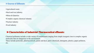 •Agricultural waste
•Steel and iron industry
•Mines & Quarries
•Complex organic chemical industry
•Nuclear industry
•Food industry
Chemical pollutants include a wide variety of contaminants ranging from simple inorganic ions to complex organic
molecules that are dangerous to the environment.
These include pesticides, pharmaceuticals, paints and dyes, petro-chemicals, detergents, plastics, paper pollution,
etc.
 