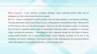 ♣Micro-organisms:- A few industries, sometimes discharge wastes containing bacteria which may be
pathogenic, not only to other bacteria but also to humans.
♣Colour:- Colour is contributed by textile and paper mills and other industries, is an indicator of pollution.
The most representative dyes in use belong to the azo, anthraquinone or triarylmethane classes . Between 60%
to 70% of the azo dyes are toxic and carcinogenic. When azo ionic dyes discarded in surface or wastewater,
they can bind to suspended organic matter by electrostatic interactions adhere to sediments or wastewater
sludge, increasing the persistence . Transferring the toxic compounds through the food chain to humans,
causing health disorders such as hypertension, cramps, nausea, bleeding, ulceration of the skin or the
membranes and mucous membranes. Toxicological studies of other anthraquinones have generated different
results. Blue Reagent 4 was considered phytotoxic, cytotoxic and genotoxic
 