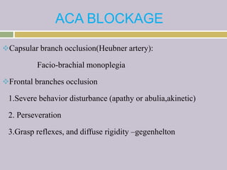 ACA BLOCKAGE
Capsular branch occlusion(Heubner artery):
Facio-brachial monoplegia
Frontal branches occlusion
1.Severe behavior disturbance (apathy or abulia,akinetic)
2. Perseveration
3.Grasp reflexes, and diffuse rigidity –gegenhelton
 