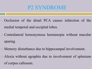 P2 SYNDROME
 Occlusion of the distal PCA causes infarction of the
medial temporal and occipital lobes.
 Contralateral homonymous hemianopia without macular
sparing
 Memory disturbance due to hippocampal involvement.
 Alexia without agraphia due to involvement of splenium
of corpus callosum.
 