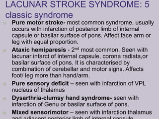 LACUNAR STROKE SYNDROME: 5
classic syndrome
1) Pure motor stroke- most common syndrome, usually
occurs with infarction of posterior limb of internal
capsule or basilar surface of pons. Affect face arm or
leg with equal proportion.
2) Ataxic hemiparesis - 2nd most common. Seen with
lacunar infarct of internal capsule, corona radiata,or
basilar surface of pons. It is characterised by
combination of cerebellar and motor signs. Affects
foot/ leg more than hand/arm.
3) Pure sensory deficit – seen with infarction of VPL
nucleus of thalamus
4) Dysarthria-clumsy hand syndrome- seen with
infarction of Genu or basilar surface of pons.
5) Mixed sensorimotor – seen with infarction thalamus
 