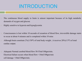 INTRODUCTION
 The continuous blood supply to brain is utmost important because of its high metabolic
demands of oxygen and glucose
 Highly sensitive to hypoxia and hypoglycemia
 Consciousness is lost within 10 seconds of cessation of blood flow, irreversible damage starts
to occur at about 4 minutes and is completed within 10 mins
 Although brain constitute 2%(1/50th) of total body weight , it receives 20%(1/5th) of total
cardiac output.
 Adequate Normal cerebral blood flow 50-55ml/100gm/min.
Electrical failure occurs when blood flow <18ml/100gm/min
cell damage <10ml/100gm/min.
 