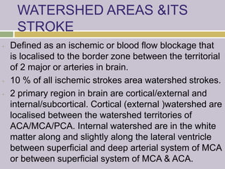 WATERSHED AREAS &ITS
STROKE
• Defined as an ischemic or blood flow blockage that
is localised to the border zone between the territorial
of 2 major or arteries in brain.
• 10 % of all ischemic strokes area watershed strokes.
• 2 primary region in brain are cortical/external and
internal/subcortical. Cortical (external )watershed are
localised between the watershed territories of
ACA/MCA/PCA. Internal watershed are in the white
matter along and slightly along the lateral ventricle
between superficial and deep arterial system of MCA
or between superficial system of MCA & ACA.
 