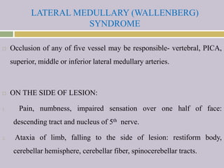 LATERAL MEDULLARY (WALLENBERG)
SYNDROME
 Occlusion of any of five vessel may be responsible- vertebral, PICA,
superior, middle or inferior lateral medullary arteries.
 ON THE SIDE OF LESION:
1. Pain, numbness, impaired sensation over one half of face:
descending tract and nucleus of 5th nerve.
2. Ataxia of limb, falling to the side of lesion: restiform body,
cerebellar hemisphere, cerebellar fiber, spinocerebellar tracts.
 