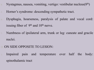 4. Nystagmus, nausea, vomiting, vertigo: vestibular nucleus(8th)
5. Horner’s syndrome: descending sympathetic tract.
6. Dysphagia, hoarseness, paralysis of palate and vocal cord:
issuing fiber of 9th and 10th nerve.
7. Numbness of ipsilateral arm, trunk or leg: cuneate and gracile
nuclei.
 ON SIDE OPPOSITE TO LESION:
1. Impaired pain and temperature over half the body:
spinothalamic tract
 
