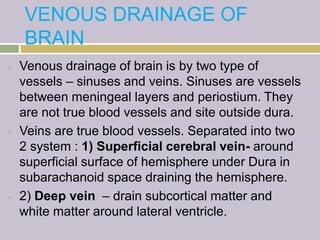 VENOUS DRAINAGE OF
BRAIN
• Venous drainage of brain is by two type of
vessels – sinuses and veins. Sinuses are vessels
between meningeal layers and periostium. They
are not true blood vessels and site outside dura.
• Veins are true blood vessels. Separated into two
2 system : 1) Superficial cerebral vein- around
superficial surface of hemisphere under Dura in
subarachanoid space draining the hemisphere.
• 2) Deep vein – drain subcortical matter and
white matter around lateral ventricle.
 