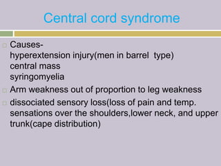 Central cord syndrome
 Causes-
hyperextension injury(men in barrel type)
central mass
syringomyelia
 Arm weakness out of proportion to leg weakness
 dissociated sensory loss(loss of pain and temp.
sensations over the shoulders,lower neck, and upper
trunk(cape distribution)
 