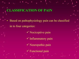 CLASSIFICATION OF PAIN
• Based on pathophysiology pain can be classified
in to four categories:
 Nociceptive pain
 Inflammatory pain
 Neuropathic pain
 Functional pain
 