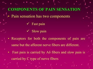 COMPONENTS OF PAIN SENSATION
• Pain sensation has two components
 Fast pain
 Slow pain
• Receptors for both the components of pain are
same but the afferent nerve fibers are different.
• Fast pain is carried by Aδ fibers and slow pain is
carried by C type of nerve fibers
 