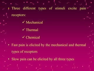 • Three different types of stimuli excite pain
receptors:
 Mechanical
 Thermal
 Chemical
• Fast pain is elicited by the mechanical and thermal
types of receptors
• Slow pain can be elicited by all three types
 
