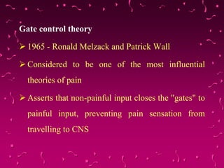 Gate control theory
 1965 - Ronald Melzack and Patrick Wall
 Considered to be one of the most influential
theories of pain
 Asserts that non-painful input closes the "gates" to
painful input, preventing pain sensation from
travelling to CNS
 