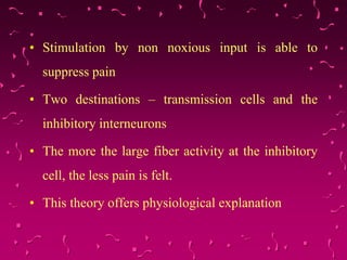 • Stimulation by non noxious input is able to
suppress pain
• Two destinations – transmission cells and the
inhibitory interneurons
• The more the large fiber activity at the inhibitory
cell, the less pain is felt.
• This theory offers physiological explanation
 